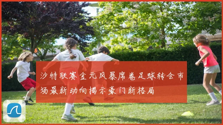 沙特联赛金元风暴席卷足球转会市场最新动向揭示豪门新格局